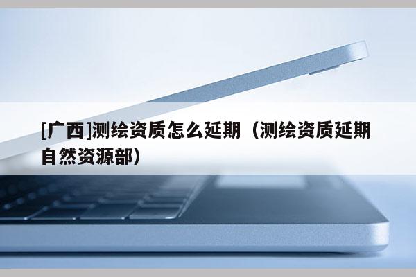 [广西]测绘资质怎么延期（测绘资质延期 自然资源部）