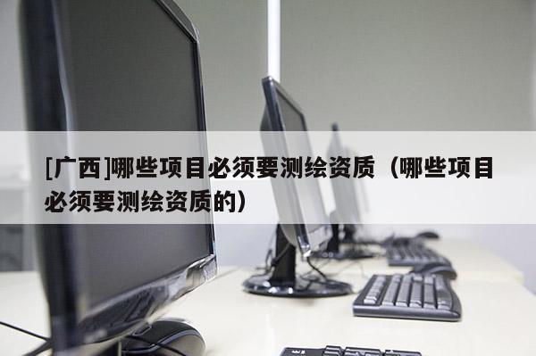 [广西]哪些项目必须要测绘资质（哪些项目必须要测绘资质的）