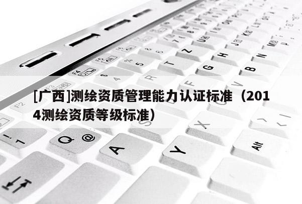 [广西]测绘资质管理能力认证标准（2014测绘资质等级标准）