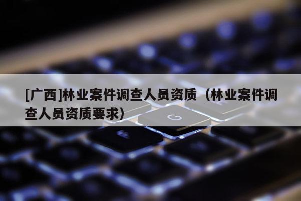 [广西]林业案件调查人员资质（林业案件调查人员资质要求）