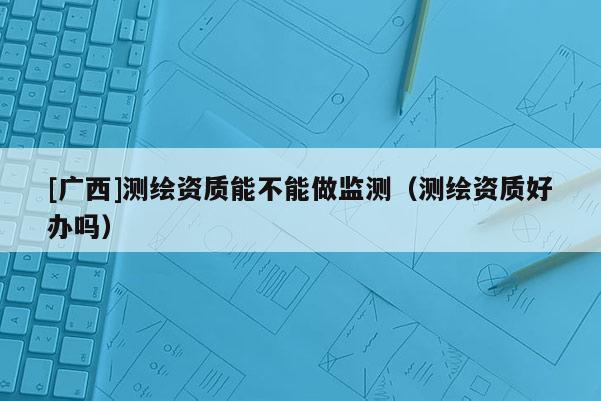 [广西]测绘资质能不能做监测（测绘资质好办吗）