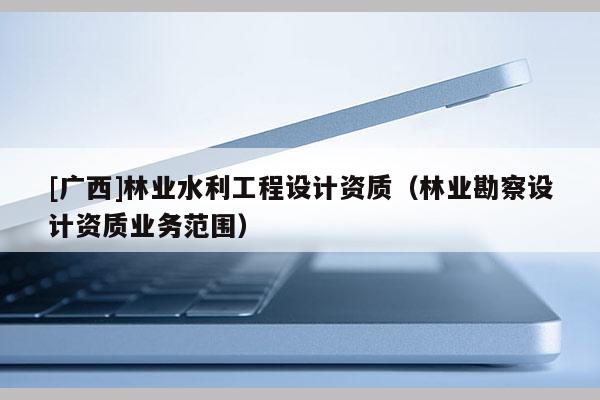 [广西]林业水利工程设计资质（林业勘察设计资质业务范围）