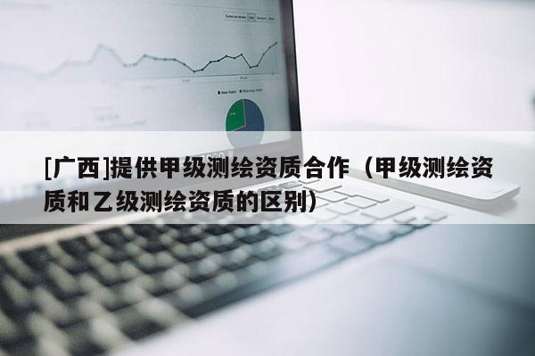 [广西]提供甲级测绘资质合作（甲级测绘资质和乙级测绘资质的区别）