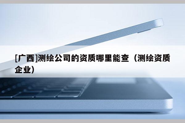 [广西]测绘公司的资质哪里能查（测绘资质企业）