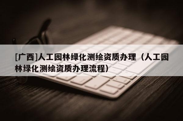 [广西]人工园林绿化测绘资质办理（人工园林绿化测绘资质办理流程）