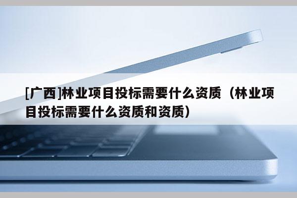 [广西]林业项目投标需要什么资质（林业项目投标需要什么资质和资质）