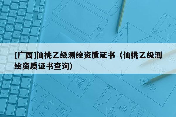 [广西]仙桃乙级测绘资质证书（仙桃乙级测绘资质证书查询）