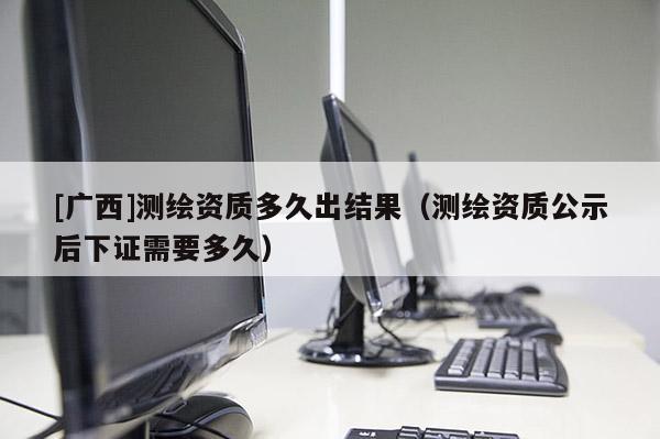 [广西]测绘资质多久出结果（测绘资质公示后下证需要多久）