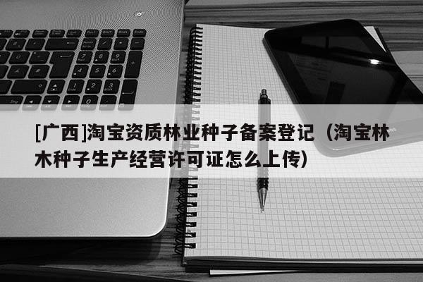 [广西]淘宝资质林业种子备案登记（淘宝林木种子生产经营许可证怎么上传）