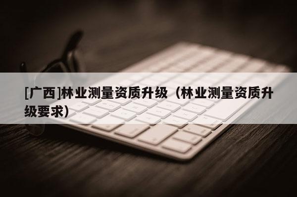 [广西]林业测量资质升级（林业测量资质升级要求）