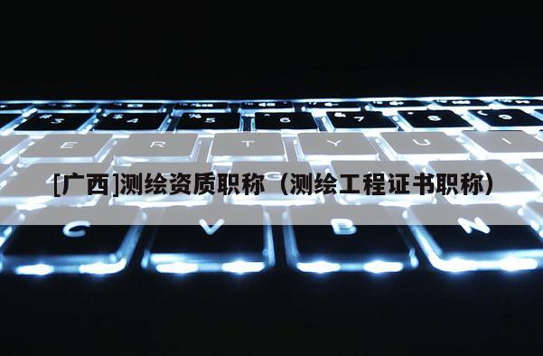 [广西]测绘资质职称（测绘工程证书职称）