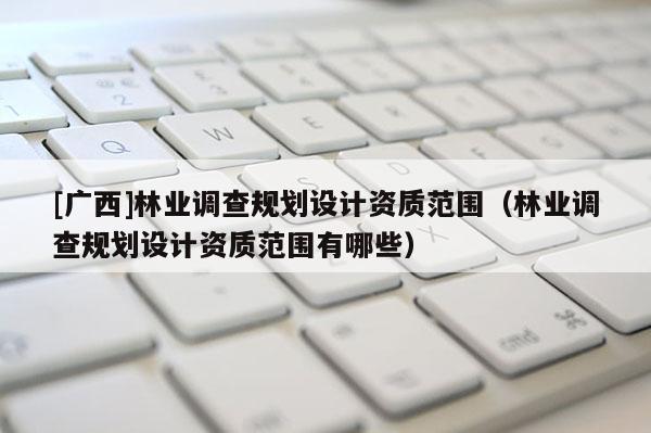 [广西]林业调查规划设计资质范围（林业调查规划设计资质范围有哪些）