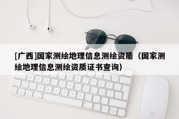 [广西]国家测绘地理信息测绘资质（国家测绘地理信息测绘资质证书查询）