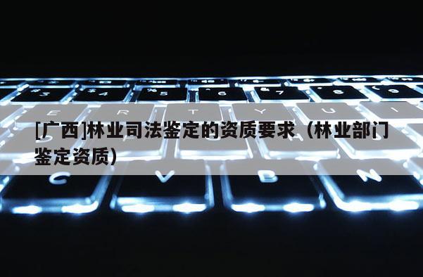 [广西]林业司法鉴定的资质要求（林业部门鉴定资质）