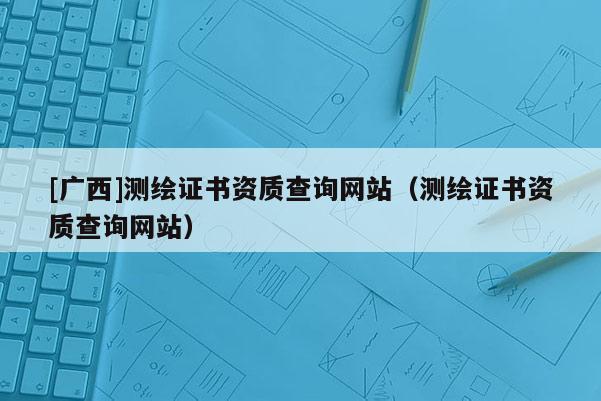 [广西]测绘证书资质查询网站（测绘证书资质查询网站）