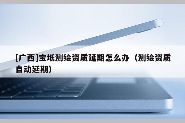 [广西]宝坻测绘资质延期怎么办（测绘资质自动延期）