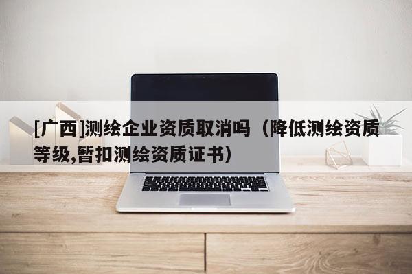 [广西]测绘企业资质取消吗（降低测绘资质等级,暂扣测绘资质证书）