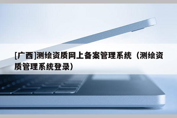 [广西]测绘资质网上备案管理系统（测绘资质管理系统登录）