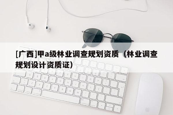 [广西]甲a级林业调查规划资质（林业调查规划设计资质证）