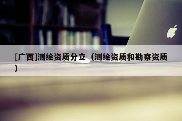 [广西]测绘资质分立（测绘资质和勘察资质）