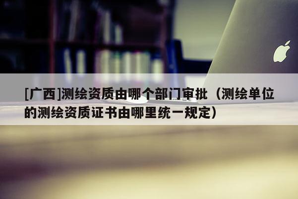 [广西]测绘资质由哪个部门审批（测绘单位的测绘资质证书由哪里统一规定）