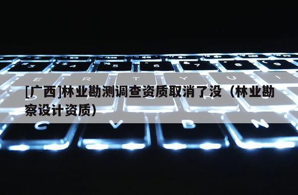 [广西]林业勘测调查资质取消了没（林业勘察设计资质）