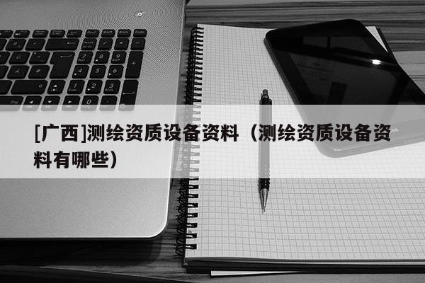 [广西]测绘资质设备资料（测绘资质设备资料有哪些）