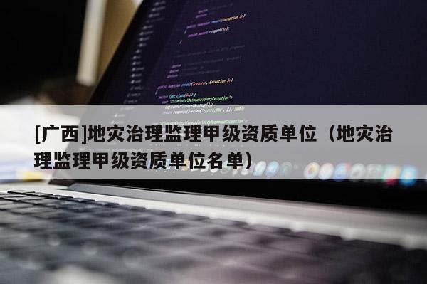 [广西]地灾治理监理甲级资质单位（地灾治理监理甲级资质单位名单）