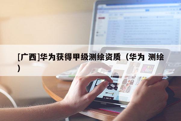 [广西]华为获得甲级测绘资质（华为 测绘）