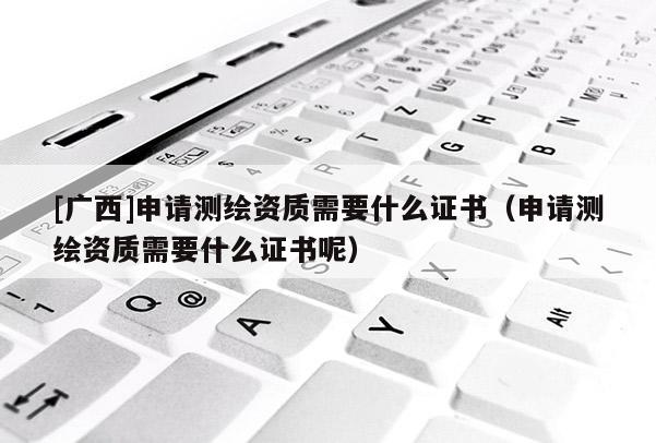 [广西]申请测绘资质需要什么证书（申请测绘资质需要什么证书呢）