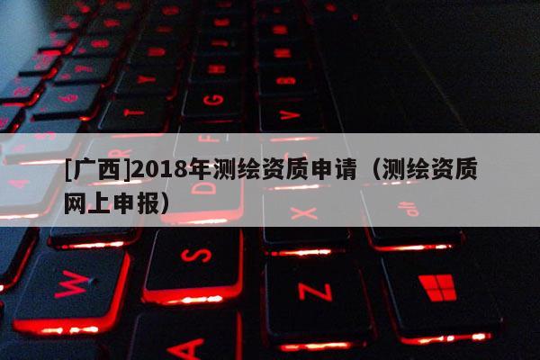 [广西]2018年测绘资质申请（测绘资质网上申报）