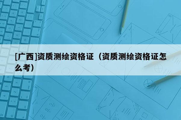 [广西]资质测绘资格证（资质测绘资格证怎么考）