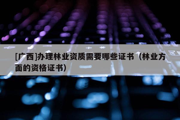 [广西]办理林业资质需要哪些证书（林业方面的资格证书）
