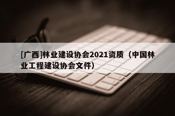 [广西]林业建设协会2021资质（中国林业工程建设协会文件）