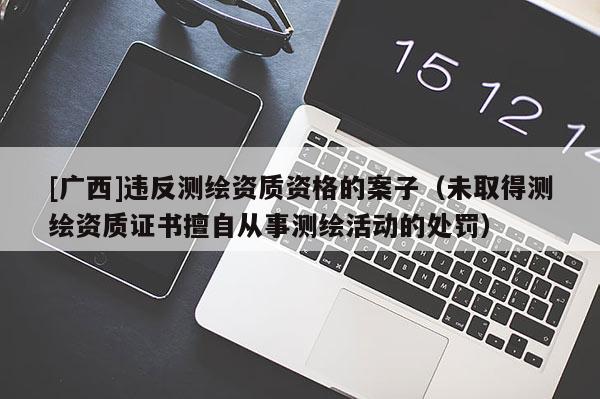 [广西]违反测绘资质资格的案子（未取得测绘资质证书擅自从事测绘活动的处罚）