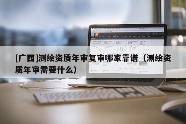 [广西]测绘资质年审复审哪家靠谱（测绘资质年审需要什么）