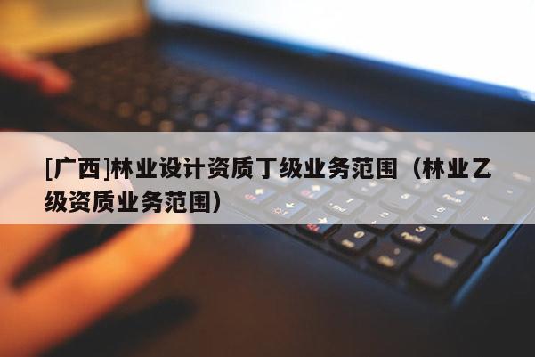 [广西]林业设计资质丁级业务范围（林业乙级资质业务范围）
