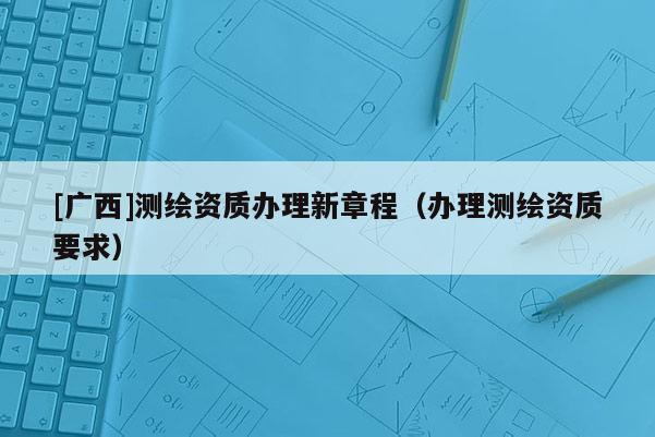 [广西]测绘资质办理新章程（办理测绘资质要求）