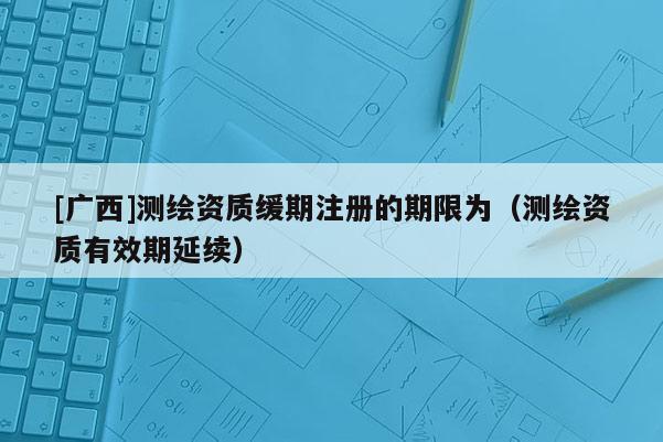 [广西]测绘资质缓期注册的期限为（测绘资质有效期延续）