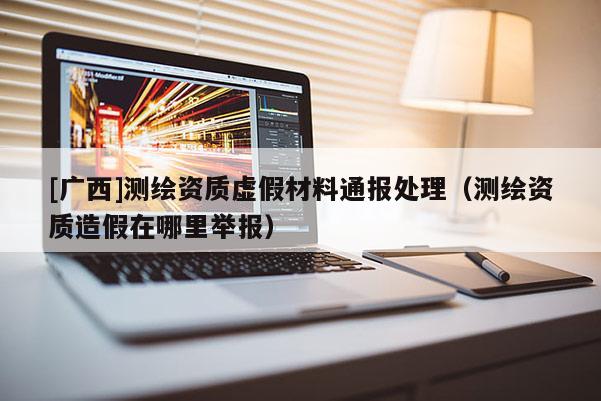 [广西]测绘资质虚假材料通报处理（测绘资质造假在哪里举报）