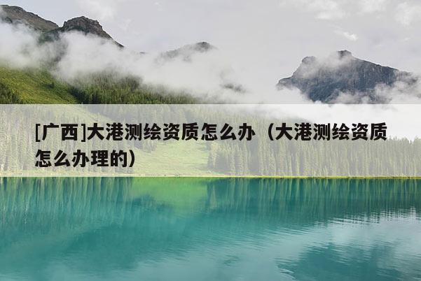 [广西]大港测绘资质怎么办（大港测绘资质怎么办理的）
