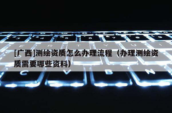 [广西]测绘资质怎么办理流程（办理测绘资质需要哪些资料）
