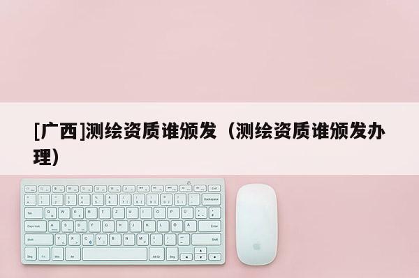 [广西]测绘资质谁颁发（测绘资质谁颁发办理）