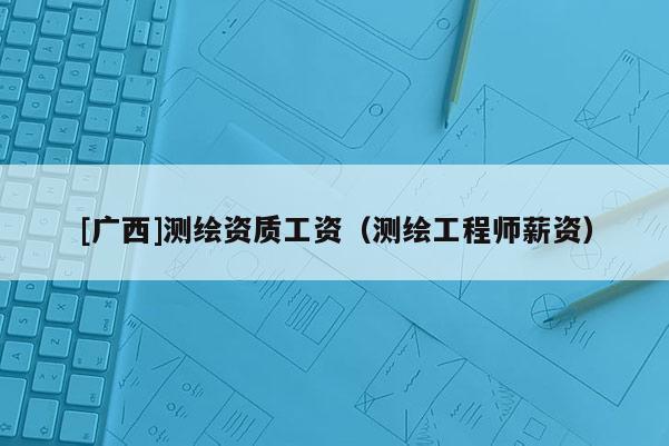 [广西]测绘资质工资（测绘工程师薪资）