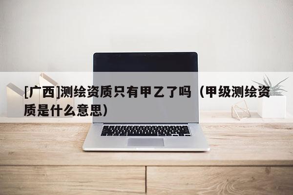 [广西]测绘资质只有甲乙了吗（甲级测绘资质是什么意思）