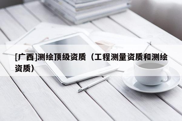 [广西]测绘顶级资质（工程测量资质和测绘资质）