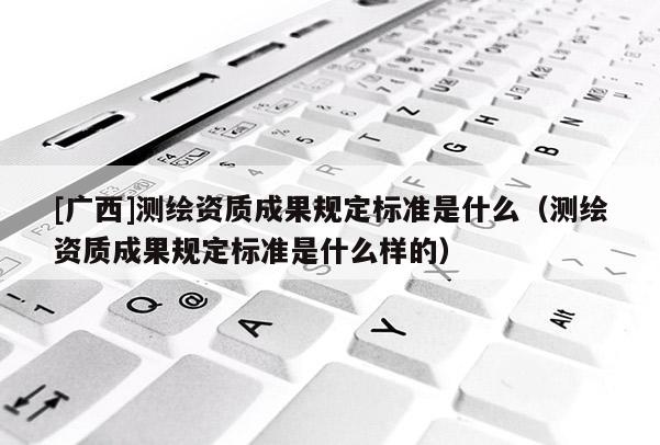 [广西]测绘资质成果规定标准是什么（测绘资质成果规定标准是什么样的）