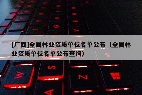 [广西]全国林业资质单位名单公布（全国林业资质单位名单公布查询）