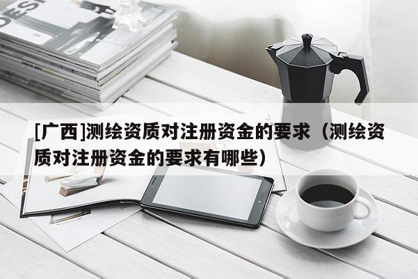 [广西]测绘资质对注册资金的要求（测绘资质对注册资金的要求有哪些）