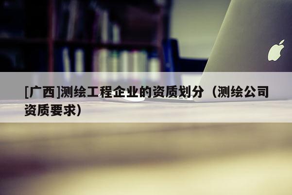 [广西]测绘工程企业的资质划分（测绘公司资质要求）